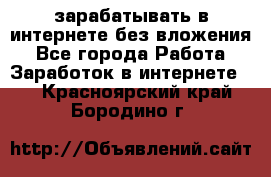 зарабатывать в интернете без вложения - Все города Работа » Заработок в интернете   . Красноярский край,Бородино г.